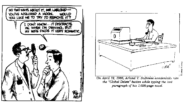 [
Cartoon: "NO TWO WAYS ABOUT IT, MR. LABLOND -- YOU'VE ACQUIRED
A MOON. WOULD YOU LIKE ME TO TRY TO REMOVE IT?" "I DON'T
KNOW... IT DISTRACTS ME WHEN I'M DRIVING, BUT MY WIFE FINDS IT VERY
ROMANTIC." ] [ Cartoon: On April 12, 1986, Arland T. Dufresne
accidentally hits the "Global Delete" button while typing
the last paragraph of his 1,026-page novel. ]